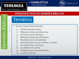 HOMILÉTICA
Prof. Anderson Favaro
HOMILÉTICA – Prof. Anderson Favaro
teologia.gru.br
PRINCIPAISTIPOS DE SERMÕES BÍBLICOS
SermõesBíblicos
Temático
 Temas a Serem Desenvolvidos:
1. Influências para o bem;
2. Pequenas coisas que Deus usa;
3. Erros dos santos de Deus;
4. Bênçãos através do sofrimento;
5. Resultados da incredulidade;
6. Absolutos divinos que moldam o caráter;
7. Os imperativos de Cristo;
8. Os defeitos do crente;
9. Problemas que nos confundem;
10. As glórias do céu.
 
