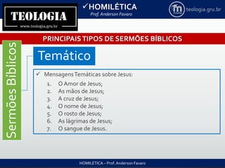 HOMILÉTICA
Prof. Anderson Favaro
HOMILÉTICA – Prof. Anderson Favaro
teologia.gru.br
PRINCIPAISTIPOS DE SERMÕES BÍBLICOS
SermõesBíblicos
Temático
 MensagensTemáticas sobre Jesus:
1. O Amor de Jesus;
2. As mãos de Jesus;
3. A cruz de Jesus;
4. O nome de Jesus;
5. O rosto de Jesus;
6. As lágrimas de Jesus;
7. O sangue de Jesus.
 
