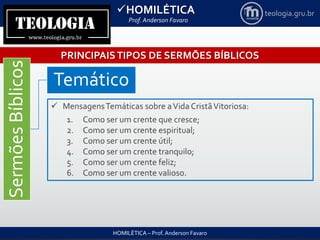 HOMILÉTICA
Prof. Anderson Favaro
HOMILÉTICA – Prof. Anderson Favaro
teologia.gru.br
PRINCIPAISTIPOS DE SERMÕES BÍBLICOS
SermõesBíblicos
Temático
 MensagensTemáticas sobre aVida CristãVitoriosa:
1. Como ser um crente que cresce;
2. Como ser um crente espiritual;
3. Como ser um crente útil;
4. Como ser um crente tranquilo;
5. Como ser um crente feliz;
6. Como ser um crente valioso.
 