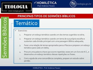 HOMILÉTICA
Prof. Anderson Favaro
HOMILÉTICA – Prof. Anderson Favaro
teologia.gru.br
PRINCIPAISTIPOS DE SERMÕES BÍBLICOS
SermõesBíblicos
Temático
 Exercícios:
1. Preparar um esboço temático usando um dos temas sugeridos na série;
2. Preparar um esboço temático usando um tema de sua própria escolha e
sustentar cada divisão principal com uma passagem Bíblica adequada;
3. Fazer uma relação de temas apropriados para a Páscoa e preparar um esboço
temático para cada um deles;
4. Procure uma palavra chave que ocorre repetidas vezes em um livro do N.T,, e
desenvolva um esboço temático dessas repetições ou frases.
5. Com a ajuda de uma concordância completa, prepare um estudo sobre
perdão.
 