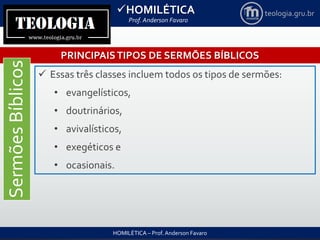 HOMILÉTICA
Prof. Anderson Favaro
HOMILÉTICA – Prof. Anderson Favaro
teologia.gru.br
PRINCIPAISTIPOS DE SERMÕES BÍBLICOS
SermõesBíblicos
 Essas três classes incluem todos os tipos de sermões:
• evangelísticos,
• doutrinários,
• avivalísticos,
• exegéticos e
• ocasionais.
 