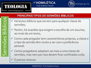 HOMILÉTICA
Prof. Anderson Favaro
HOMILÉTICA – Prof. Anderson Favaro
teologia.gru.br
PRINCIPAISTIPOS DE SERMÕES BÍBLICOS
SermõesBíblicos
 Há textos bíblicos que servem para qualquer classe de
sermões;
 Porém, há ocasiões que exigem a escolha de um assunto,
ao invés de um texto;
 Como cada pregador tem características próprias, a classe e
o tipo de sermão têm muito a ver com a preferência
pessoal;
 Certos pregadores adaptam-se mais a uma classe de
sermões, mas nem por isso devem ficar confinados a ela;
 É preciso renovar.
 