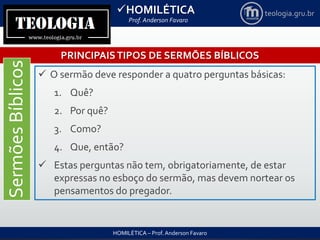 HOMILÉTICA
Prof. Anderson Favaro
HOMILÉTICA – Prof. Anderson Favaro
teologia.gru.br
PRINCIPAISTIPOS DE SERMÕES BÍBLICOS
SermõesBíblicos
 O sermão deve responder a quatro perguntas básicas:
1. Quê?
2. Por quê?
3. Como?
4. Que, então?
 Estas perguntas não tem, obrigatoriamente, de estar
expressas no esboço do sermão, mas devem nortear os
pensamentos do pregador.
 
