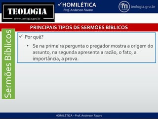 HOMILÉTICA
Prof. Anderson Favaro
HOMILÉTICA – Prof. Anderson Favaro
teologia.gru.br
PRINCIPAISTIPOS DE SERMÕES BÍBLICOS
SermõesBíblicos
 Por quê?
• Se na primeira pergunta o pregador mostra a origem do
assunto, na segunda apresenta a razão, o fato, a
importância, a prova.
 