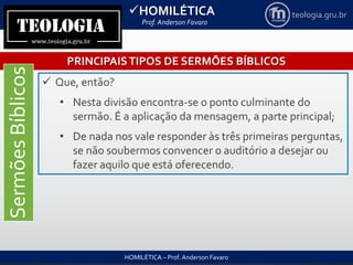 HOMILÉTICA
Prof. Anderson Favaro
HOMILÉTICA – Prof. Anderson Favaro
teologia.gru.br
PRINCIPAISTIPOS DE SERMÕES BÍBLICOS
SermõesBíblicos
 Que, então?
• Nesta divisão encontra-se o ponto culminante do
sermão. É a aplicação da mensagem, a parte principal;
• De nada nos vale responder às três primeiras perguntas,
se não soubermos convencer o auditório a desejar ou
fazer aquilo que está oferecendo.
 