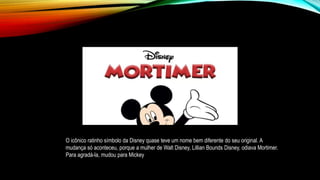 O icônico ratinho símbolo da Disney quase teve um nome bem diferente do seu original. A
mudança só aconteceu, porque a mulher de Walt Disney, Lillian Bounds Disney, odiava Mortimer.
Para agradá-la, mudou para Mickey
 