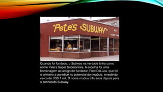 Quando foi fundado, o Subway na verdade tinha como
nome Pete’s Super Submarines. A escolha foi uma
homenagem ao amigo do fundador, Fred DeLuca, que foi
o primeiro a acreditar no potencial do negócio, investindo
cerca de US$ 1 mil. O nome mudou três anos depois para
o conhecido Subway.
 