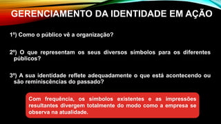 1º) Como o público vê a organização?
2º) O que representam os seus diversos símbolos para os diferentes
públicos?
3º) A sua identidade reflete adequadamente o que está acontecendo ou
são reminiscências do passado?
GERENCIAMENTO DA IDENTIDADE EM AÇÃO
Com frequência, os símbolos existentes e as impressões
resultantes divergem totalmente do modo como a empresa se
observa na atualidade.
 