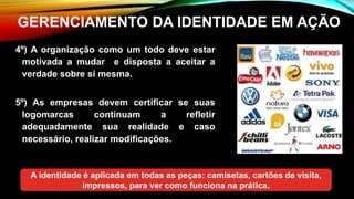 GERENCIAMENTO DA IDENTIDADE EM AÇÃO
4º) A organização como um todo deve estar
motivada a mudar e disposta a aceitar a
verdade sobre si mesma.
5º) As empresas devem certificar se suas
logomarcas continuam a refletir
adequadamente sua realidade e caso
necessário, realizar modificações.
A identidade é aplicada em todas as peças: camisetas, cartões de visita,
impressos, para ver como funciona na prática.
 