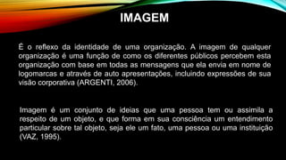 Imagem é um conjunto de ideias que uma pessoa tem ou assimila a
respeito de um objeto, e que forma em sua consciência um entendimento
particular sobre tal objeto, seja ele um fato, uma pessoa ou uma instituição
(VAZ, 1995).
É o reflexo da identidade de uma organização. A imagem de qualquer
organização é uma função de como os diferentes públicos percebem esta
organização com base em todas as mensagens que ela envia em nome de
logomarcas e através de auto apresentações, incluindo expressões de sua
visão corporativa (ARGENTI, 2006).
IMAGEM
 