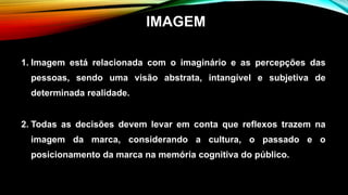 1. Imagem está relacionada com o imaginário e as percepções das
pessoas, sendo uma visão abstrata, intangível e subjetiva de
determinada realidade.
2. Todas as decisões devem levar em conta que reflexos trazem na
imagem da marca, considerando a cultura, o passado e o
posicionamento da marca na memória cognitiva do público.
IMAGEM
 