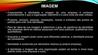 • Compreender a identidade e imagem de uma empresa é conhecer
profundamente o que a organização realmente é e para onde ela está voltada.
• Produtos, serviços, pessoas, instalações, nomes e símbolos são pontos de
partida para criar uma identidade.
• Para ter ideia de sua imagem e determinar o grau de coerência da identidade
das empresas deve-se realizar pesquisas com seus públicos: qualitativas e/ou
quantitativas.
• Enquanto a imagem pode variar para diferentes públicos, a identidade precisa
ser consistente.
• Identidade é construída por elementos internos (a própria empresa).
• A identidade e imagem de uma organização podem se tornar o único traço
distinto entre uma empresa e outra.
IMAGEM
 