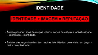 • Âmbito pessoal: tipos de roupas, carros, cortes de cabelo = individualidade
– impressão – identidade.
• Âmbito das organizações tem muitas identidades potenciais em jogo -
maior complexidade.
IDENTIDADE
IDENTIDADE + IMAGEM = REPUTAÇÃO
 