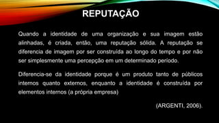 Quando a identidade de uma organização e sua imagem estão
alinhadas, é criada, então, uma reputação sólida. A reputação se
diferencia de imagem por ser construída ao longo do tempo e por não
ser simplesmente uma percepção em um determinado período.
Diferencia-se da identidade porque é um produto tanto de públicos
internos quanto externos, enquanto a identidade é construída por
elementos internos (a própria empresa)
(ARGENTI, 2006).
REPUTAÇÃO
 