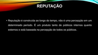 • Reputação é construída ao longo do tempo, não é uma percepção em um
determinado período. É um produto tanto de públicos internos quanto
externos e está baseada na percepção de todos os públicos.
REPUTAÇÃO
 