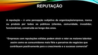 A reputação – é uma percepção subjetiva da organização/empresa, marca
ou produto por todos os públicos (clientes, comunidade, investidor,
funcionários), construída ao longo dos anos.
“Empresas com reputações sólidas podem atrair e reter os maiores talentos
assim como os consumidores mais fiéis e parceiros de negócios que
contribuem positivamente para o crescimento e o sucesso comercial”
REPUTAÇÃO
 