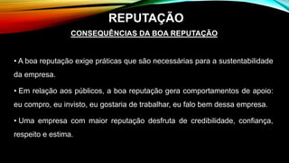 CONSEQUÊNCIAS DA BOA REPUTAÇÃO
• A boa reputação exige práticas que são necessárias para a sustentabilidade
da empresa.
• Em relação aos públicos, a boa reputação gera comportamentos de apoio:
eu compro, eu invisto, eu gostaria de trabalhar, eu falo bem dessa empresa.
• Uma empresa com maior reputação desfruta de credibilidade, confiança,
respeito e estima.
REPUTAÇÃO
 