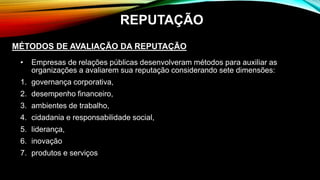 • Empresas de relações públicas desenvolveram métodos para auxiliar as
organizações a avaliarem sua reputação considerando sete dimensões:
1. governança corporativa,
2. desempenho financeiro,
3. ambientes de trabalho,
4. cidadania e responsabilidade social,
5. liderança,
6. inovação
7. produtos e serviços
MÉTODOS DE AVALIAÇÃO DA REPUTAÇÃO
REPUTAÇÃO
 