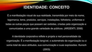 É a manifestação visual de sua realidade, transmitida por meio do nome,
logomarca, lema, produtos, serviços, instalações, folheteria, uniformes e
todas as outras peças que possam ser exibidas, criadas pela organização e
comunicadas a uma grande variedade de públicos. (ARGENTI, 2006)
A identidade corporativa reflete e projeta a real personalidade da
organização. É a manifestação tangível, o autorretrato da organização ou a
soma total de seus atributos, sua comunicação e suas expressões. Kunsch
(2003)
IDENTIDADE: CONCEITO
 
