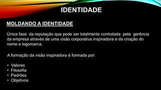 MOLDANDO A IDENTIDADE
Única fase da reputação que pode ser totalmente controlada pela gerência
da empresa através de uma visão corporativa inspiradora e da criação do
nome e logomarca.
A formação da visão inspiradora é formada por:
• Valores
• Filosofia
• Padrões
• Objetivos
IDENTIDADE
 