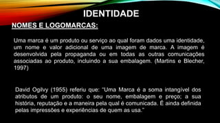 NOMES E LOGOMARCAS:
Uma marca é um produto ou serviço ao qual foram dados uma identidade,
um nome e valor adicional de uma imagem de marca. A imagem é
desenvolvida pela propaganda ou em todas as outras comunicações
associadas ao produto, incluindo a sua embalagem. (Martins e Blecher,
1997)
David Ogilvy (1955) referiu que: “Uma Marca é a soma intangível dos
atributos de um produto: o seu nome, embalagem e preço; a sua
história, reputação e a maneira pela qual é comunicada. É ainda definida
pelas impressões e experiências de quem as usa.”
IDENTIDADE
 
