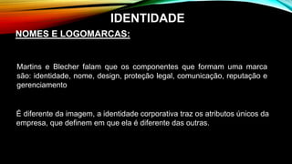 É diferente da imagem, a identidade corporativa traz os atributos únicos da
empresa, que definem em que ela é diferente das outras.
NOMES E LOGOMARCAS:
IDENTIDADE
Martins e Blecher falam que os componentes que formam uma marca
são: identidade, nome, design, proteção legal, comunicação, reputação e
gerenciamento
 