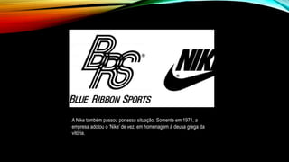 A Nike também passou por essa situação. Somente em 1971, a
empresa adotou o ‘Nike’ de vez, em homenagem à deusa grega da
vitória.
 
