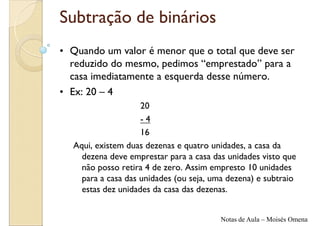 Subtração de binários
• Quando um valor é menor que o total que deve ser
  reduzido do mesmo, pedimos “emprestado” para a
  casa imediatamente a esquerda desse número.
• Ex: 20 – 4
                    20
                    -4
                    16
  Aqui, existem duas dezenas e quatro unidades, a casa da
    dezena deve emprestar para a casa das unidades visto que
    não posso retira 4 de zero. Assim empresto 10 unidades
    para a casa das unidades (ou seja, uma dezena) e subtraio
    estas dez unidades da casa das dezenas.


                                         Notas de Aula – Moisés Omena
 