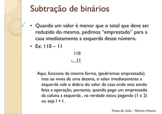 Subtração de binários
• Quando um valor é menor que o total que deve ser
  reduzido do mesmo, pedimos “emprestado” para a
  casa imediatamente a esquerda desse número.
• Ex: 110 – 11
                    110
                   - 11

  Aqui, funciona da mesma forma, (pediremos emprestado)
    mas ao inves de uma dezena, o valor imediatamente a
    esquerda vale o dobro do valor da casa onde esta sendo
    feita a operação, portanto, quando pego um emprestado
    da coluna a esquerda , na verdade estou pegando (1 x 2)
    ou seja I + I .

                                        Notas de Aula – Moisés Omena
 