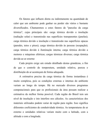 Os fatores que influem direta ou indiretamente na quantidade de
calor que um ambiente pode ganhar ou perder são vários e bastante
diversificados. Chamaremos a estes fatores de "parcelas da carga
térmica", cujas principais são: carga térmica devido a insolação
(radiação solar) e transmissão nas superfícies transparentes (janelas);
carga térmica devido a insolação e transmissão nas superfícies opacas
(paredes, tetos e pisos); carga térmica devido às pessoas (ocupação);
carga térmica devido à iluminação interna; carga térmica devido a
motores e máquinas elétricas; cargas térmicas diversas; carga térmica
devida ao ar externo
Cada projeto exige um estudo detalhado destas grandezas, a fim
de que o controle de temperatura, umidade relativa, pureza e
distribuição do ar aconteçam de forma adequada.
A estimativa precisa da carga térmica de forma instantânea é
muito complexa, pois as condições externas e internas do ambiente
variam ao longo do tempo. Há no mercado diversos programas
computacionais para que os profissionais da área possam realizar a
estimativa da melhor forma possível. Cada região do Brasil tem um
nível de insolação e isto interfere nos cálculos. As características dos
materiais utilizados podem variar de região para região. Isso significa
diferentes coeficientes de condutividade térmica. As temperaturas do ar
externo e umidades relativas variam muito com a latitude, com a
altitude e com a longitude.
 