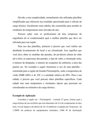 Devido a esta complexidade, normalmente são utilizadas planilhas
simplificadas que oferecem um resultado aproximado para o cálculo de
carga térmica. Geralmente estas tabelas são construídas para atender às
condições de temperaturas mais elevadas do ano.
Procure saber com os profissionais da área (empresas de
engenharia de ar condicionado) qual a melhor planilha que deve ser
utilizada para sua região.
Para uso das planilhas, primeiro é preciso que você realize um
detalhado levantamento do local a ser climatizado. Isso significa que
você deve obter as medidas das paredes, do pé-direito (altura do chão
até o teto), as espessuras das paredes, o tipo de vidro, a orientação solar,
o número de lâmpadas, o número de ocupantes do ambiente, a área das
janelas etc. No exemplo a seguir ilustramos o uso de uma planilha –
construída para a região da Grande Florianópolis, onde a temperatura de
verão (NBR 6401) é de 32C e a umidade relativa de 60%. Para a sua
cidade, é preciso que você procure obter planilhas específicas. Cada
cidade tem uma temperatura e insolações típicas que precisam ser
consideradas na estimativa de carga térmica.
Exemplo de Aplicação:
Considere a região sul – Florianópolis – Latitude 27 graus. Estime qual a
carga térmica de um escritório que tem dimensões de 8 m de comprimento na face
leste, 4 m de largura e pé-direito de 3m. O ambiente é ocupado por 10 pessoas, há
1.500W em potência de equipamentos instalados, 2.000 W de iluminação
 