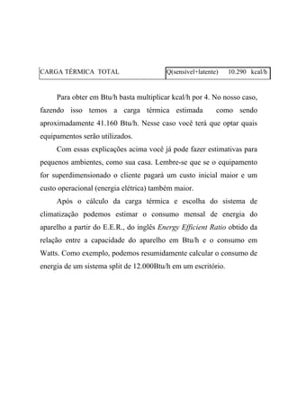 CARGA TÉRMICA TOTAL Q(sensível+latente) 10.290 kcal/h
Para obter em Btu/h basta multiplicar kcal/h por 4. No nosso caso,
fazendo isso temos a carga térmica estimada como sendo
aproximadamente 41.160 Btu/h. Nesse caso você terá que optar quais
equipamentos serão utilizados.
Com essas explicações acima você já pode fazer estimativas para
pequenos ambientes, como sua casa. Lembre-se que se o equipamento
for superdimensionado o cliente pagará um custo inicial maior e um
custo operacional (energia elétrica) também maior.
Após o cálculo da carga térmica e escolha do sistema de
climatização podemos estimar o consumo mensal de energia do
aparelho a partir do E.E.R., do inglês Energy Efficient Ratio obtido da
relação entre a capacidade do aparelho em Btu/h e o consumo em
Watts. Como exemplo, podemos resumidamente calcular o consumo de
energia de um sistema split de 12.000Btu/h em um escritório.
 