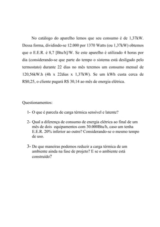 No catálogo do aparelho lemos que seu consumo é de 1,37kW.
Dessa forma, dividindo-se 12.000 por 1370 Watts (ou 1,37kW) obtemos
que o E.E.R. é 8,7 [Btu/h]/W. Se este aparelho é utilizado 4 horas por
dia (considerando-se que parte do tempo o sistema está desligado pelo
termostato) durante 22 dias no mês teremos um consumo mensal de
120,56kW.h (4h x 22dias x 1,37kW). Se um kWh custa cerca de
R$0,25, o cliente pagará R$ 30,14 ao mês de energia elétrica.
Questionamentos:
1- O que é parcela de carga térmica sensível e latente?
2- Qual a diferença de consumo de energia elétrica ao final de um
mês de dois equipamentos com 30.000Btu/h, caso um tenha
E.E.R. 20% inferior ao outro? Considerando-se o mesmo tempo
de uso.
3- De que maneiras podemos reduzir a carga térmica de um
ambiente ainda na fase de projeto? E se o ambiente está
construído?
 
