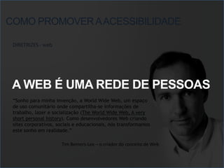 COMO PROMOVER A ACESSIBILIDADE

 DIRETRIZES - web




 A WEB É UMA REDE DE PESSOAS
 “Sonho para minha invenção, a World Wide Web, um espaço
 de uso comunitário onde compartilha-se informações de
 trabalho, lazer e socialização (The World Wide Web, A very
 short personal history). Como desenvolvedores Web criando
 sites corporativos, sociais e educacionais, nós transformamos
 este sonho em realidade.”

                      Tim Berners-Lee – o criador do conceito de Web
 