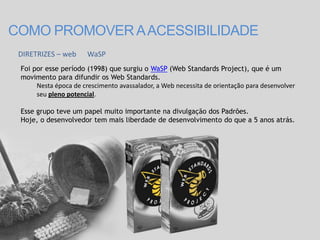 COMO PROMOVER A ACESSIBILIDADE
 DIRETRIZES – web      WaSP
 Foi por esse período (1998) que surgiu o WaSP (Web Standards Project), que é um
 movimento para difundir os Web Standards.
      Nesta época de crescimento avassalador, a Web necessita de orientação para desenvolver
      seu pleno potencial.

 Esse grupo teve um papel muito importante na divulgação dos Padrões.
 Hoje, o desenvolvedor tem mais liberdade de desenvolvimento do que a 5 anos atrás.
 