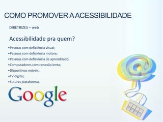 COMO PROMOVER A ACESSIBILIDADE
 DIRETRIZES – web

 Acessibilidade pra quem?
•Pessoas com deficiência visual;
•Pessoas com deficiência motora;
•Pessoas com deficiência de aprendizado;
•Computadores com conexão lenta;
•Dispositivos móveis;
•TV digital;
•Futuras plataformas.
 