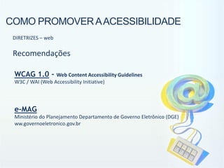 COMO PROMOVER A ACESSIBILIDADE
 DIRETRIZES – web

 Recomendações

 WCAG 1.0 -      Web Content Accessibility Guidelines
 W3C / WAI (Web Accessibility Initiative)




 e-MAG
 Ministério do Planejamento Departamento de Governo Eletrônico (DGE)
 ww.governoeletronico.gov.br
 