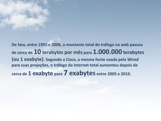 De fato, entre 1995 e 2006, o montante total do tráfego na web passou
de cerca de 10 terabytes por mês para 1.000.000 terabytes
(ou 1 exabyte). Segundo a Cisco, a mesma fonte usada pela Wired
para suas projeções, o tráfego da Internet total aumentou depois de
cerca de 1   exabyte para 7 ​exabytes entre 2005 e 2010.
 