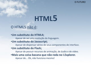 O FUTURO




                     HTML5
O HTML5 não é:
•Um substituto do HTML4;
   Apesar de ser uma evolução da linguagem.
•Um substituto do Javascript;
   Apesar de dispensar vários de seus componentes de interface.
•Um substituto do Flash;
   Apesar de possuir recursos de animação, de áudio e de vídeo.
•Mais uma coisa bacana que não roda no I.Explorer.
   Apesar de... Ok, não funciona mesmo!
 