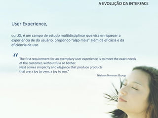 A EVOLUÇÃO DA INTERFACE



User Experience,

ou UX, é um campo de estudo multidisciplinar que visa enriquecer a
experiência de do usuário, propondo “algo mais” além da eficácia e da
eficiência de uso.



“   The first requirement for an exemplary user experience is to meet the exact needs
    of the customer, without fuss or bother.
    Next comes simplicity and elegance that produce products
    that are a joy to own, a joy to use.”
                                                         Nielsen Norman Group
 