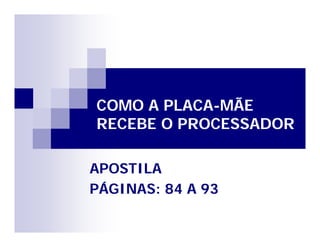 COMO A PLACA-MÃE 
RECEBE O PROCESSADOR 
APOSTILA 
PÁGINAS: 84 A 93 
 