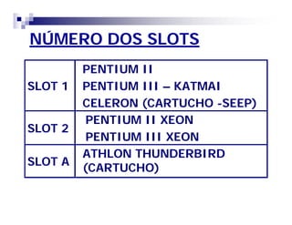 NÚMERO DOS SLOTS 
SLOT 1 
PENTIUM II 
PENTIUM III – KATMAI 
CELERON (CARTUCHO -SEEP) 
SLOT 2 
PENTIUM II XEON 
PENTIUM III XEON 
SLOT A 
ATHLON THUNDERBIRD 
(CARTUCHO) 
 
