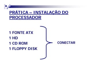 PRÁTICA – INSTALAÇÃO DO 
PROCESSADOR 
1 FONTE ATX 
1 HD 
1 CD ROM 
1 FLOPPY DISK 
CONECTAR 
 