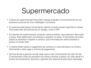 Supermercado
• O dono do supermercado Preço Bom deseja entender o funcionamento de sua
empresa e precisa de uma modelagem conceitual.
• O supermercado possui funcionários, dentre os quais existem gerentes e caixas.
Para todos eles ele precisa de um código, nome e CPF.
• Os clientes do supermercado compram vários produtos, que possuem descrição
e preço. Eles selecionam os produtos e passam no caixa. O funcionário do caixa
passa os produtos e registra a compra, que é formada por vários produtos e
possui um preço total.
• O cliente então realiza o pagamento da compra e o caixa dá baixa na compra
informando o valor pago e a forma de pagamento.
• No ﬁnal do dia o gerente vai até cada caixa e faz o fechamento do valor do dia.
O fechamento é feito do somatório de várias compras e possui um valor geral e o
horário do fechamento. Somente o gerente tem autonomia para fazer esta ação.
 