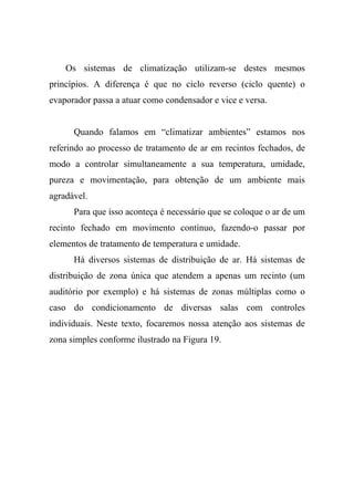 Os sistemas de climatização utilizam-se destes mesmos
princípios. A diferença é que no ciclo reverso (ciclo quente) o
evaporador passa a atuar como condensador e vice e versa.
Quando falamos em “climatizar ambientes” estamos nos
referindo ao processo de tratamento de ar em recintos fechados, de
modo a controlar simultaneamente a sua temperatura, umidade,
pureza e movimentação, para obtenção de um ambiente mais
agradável.
Para que isso aconteça é necessário que se coloque o ar de um
recinto fechado em movimento contínuo, fazendo-o passar por
elementos de tratamento de temperatura e umidade.
Há diversos sistemas de distribuição de ar. Há sistemas de
distribuição de zona única que atendem a apenas um recinto (um
auditório por exemplo) e há sistemas de zonas múltiplas como o
caso do condicionamento de diversas salas com controles
individuais. Neste texto, focaremos nossa atenção aos sistemas de
zona simples conforme ilustrado na Figura 19.
 