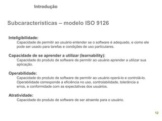 Introdução
12
Subcaracterísticas – modelo ISO 9126
Inteligibilidade:
Capacidade de permitir ao usuário entender se o software é adequado, e como ele
pode ser usado para tarefas e condições de uso particulares.
Capacidade de se aprender a utilizar (learnability):
Capacidade do produto de software de permitir ao usuário aprender a utilizar sua
aplicação.
Operabilidade:
Capacidade do produto de software de permitir ao usuário operá-lo e controlá-lo.
Operabilidade corresponde a eficiência no uso, controlabilidade, tolerância a
erros, e conformidade com as expectativas dos usuários.
Atratividade:
Capacidade do produto de software de ser atraente para o usuário.
 