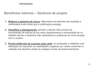Introdução
14
Benefícios internos – Gerência de projeto
1. Melhora a gerência de riscos: alternativas de desenho são testadas e
melhoradas muito antes que a codificação prossiga.
2. Simplifica o planejamento: permite o cálculo mais preciso de
necessidade de esforço já que reduz drasticamente a necessidade de re-
trabalho devido a desenhos não satisfatórios e problemas de comunicação
com o usuário.
3. Provê evidências de sucesso mais cedo: as avaliações e relatórios com
definições de requisitos de usabilidade e registros em vídeos confirmam a
validade dos desenho ainda em estágios iniciais de desenvolvimento.
 