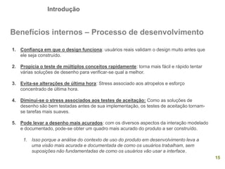 Introdução
15
Benefícios internos – Processo de desenvolvimento
1. Confiança em que o design funciona: usuários reais validam o design muito antes que
ele seja construído.
2. Propicia o teste de múltiplos conceitos rapidamente: torna mais fácil e rápido tentar
várias soluções de desenho para verificar-se qual a melhor.
3. Evita-se alterações de última hora: Stress associado aos atropelos e esforço
concentrado de última hora.
4. Diminui-se o stress associados aos testes de aceitação: Como as soluções de
desenho são bem testadas antes de sua implementação, os testes de aceitação tornam-
se tarefas mais suaves.
5. Pode levar a desenho mais acurados: com os diversos aspectos da interação modelado
e documentado, pode-se obter um quadro mais acurado do produto a ser construído.
1. Isso porque a análise do contexto de uso do produto em desenvolvimento leva a
uma visão mais acurada e documentada de como os usuários trabalham, sem
suposições não fundamentadas de como os usuários vão usar a interface.
 
