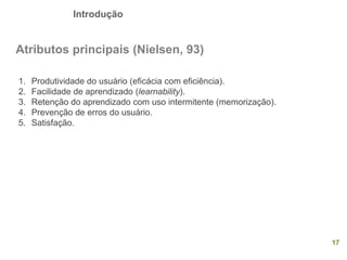 Introdução
17
Atributos principais (Nielsen, 93)
1. Produtividade do usuário (eficácia com eficiência).
2. Facilidade de aprendizado (learnability).
3. Retenção do aprendizado com uso intermitente (memorização).
4. Prevenção de erros do usuário.
5. Satisfação.
 