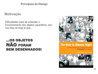 Princípios de Design
20
Motivação
...OS OBJETOS
NÃO FORAM
BEM DESENHADOS!
Dificuldades para se entender o
funcionamento dos objetos (aparelhos, etc)
nos dias de hoje já que...
 